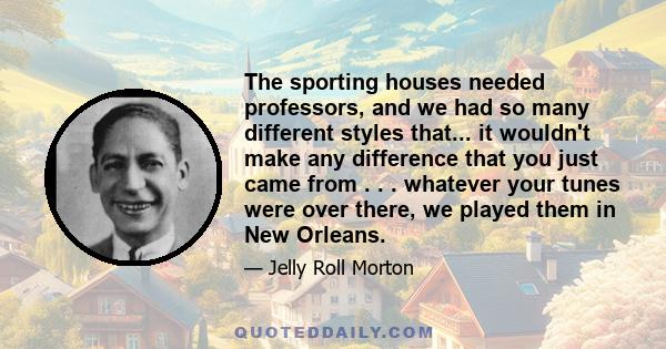 The sporting houses needed professors, and we had so many different styles that... it wouldn't make any difference that you just came from . . . whatever your tunes were over there, we played them in New Orleans.