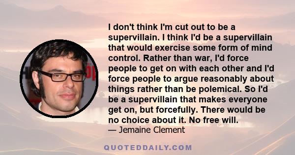 I don't think I'm cut out to be a supervillain. I think I'd be a supervillain that would exercise some form of mind control. Rather than war, I'd force people to get on with each other and I'd force people to argue