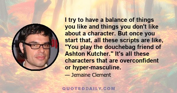 I try to have a balance of things you like and things you don't like about a character. But once you start that, all these scripts are like, You play the douchebag friend of Ashton Kutcher. It's all these characters