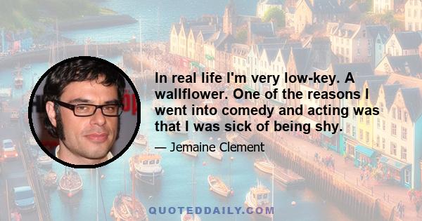 In real life I'm very low-key. A wallflower. One of the reasons I went into comedy and acting was that I was sick of being shy.