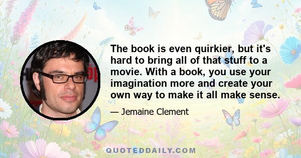 The book is even quirkier, but it's hard to bring all of that stuff to a movie. With a book, you use your imagination more and create your own way to make it all make sense.