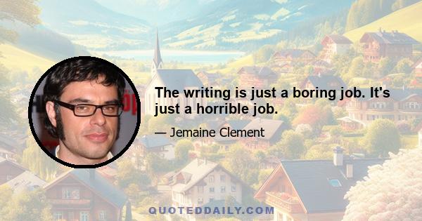 The writing is just a boring job. It's just a horrible job.