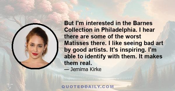 But I'm interested in the Barnes Collection in Philadelphia. I hear there are some of the worst Matisses there. I like seeing bad art by good artists. It's inspiring. I'm able to identify with them. It makes them real.