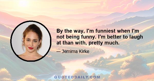 By the way, I'm funniest when I'm not being funny. I'm better to laugh at than with, pretty much.