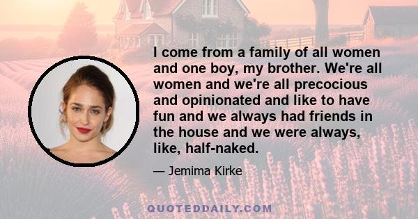 I come from a family of all women and one boy, my brother. We're all women and we're all precocious and opinionated and like to have fun and we always had friends in the house and we were always, like, half-naked.