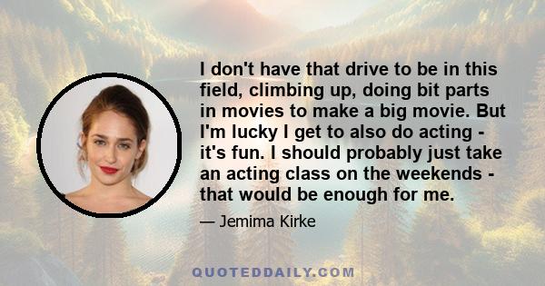 I don't have that drive to be in this field, climbing up, doing bit parts in movies to make a big movie. But I'm lucky I get to also do acting - it's fun. I should probably just take an acting class on the weekends -