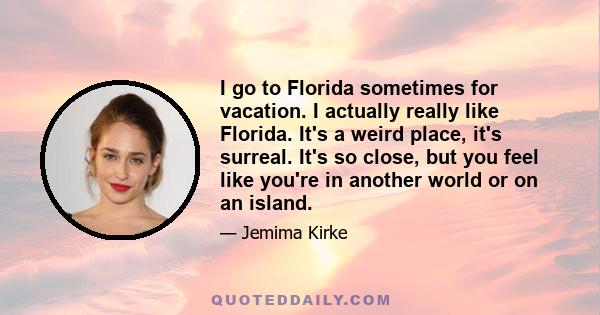 I go to Florida sometimes for vacation. I actually really like Florida. It's a weird place, it's surreal. It's so close, but you feel like you're in another world or on an island.