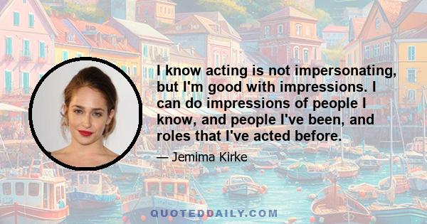 I know acting is not impersonating, but I'm good with impressions. I can do impressions of people I know, and people I've been, and roles that I've acted before.