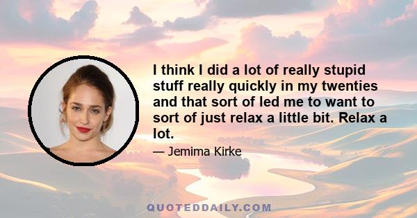 I think I did a lot of really stupid stuff really quickly in my twenties and that sort of led me to want to sort of just relax a little bit. Relax a lot.