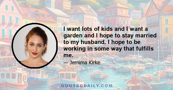 I want lots of kids and I want a garden and I hope to stay married to my husband. I hope to be working in some way that fulfills me.