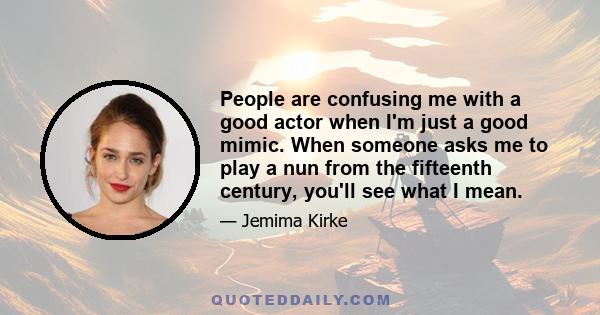 People are confusing me with a good actor when I'm just a good mimic. When someone asks me to play a nun from the fifteenth century, you'll see what I mean.
