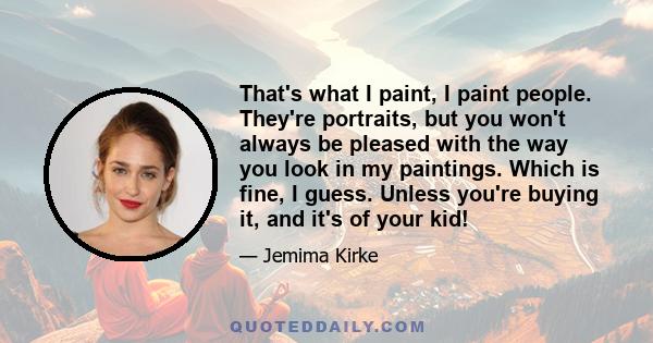 That's what I paint, I paint people. They're portraits, but you won't always be pleased with the way you look in my paintings. Which is fine, I guess. Unless you're buying it, and it's of your kid!