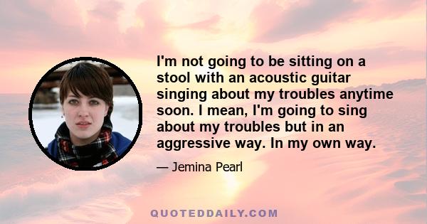 I'm not going to be sitting on a stool with an acoustic guitar singing about my troubles anytime soon. I mean, I'm going to sing about my troubles but in an aggressive way. In my own way.