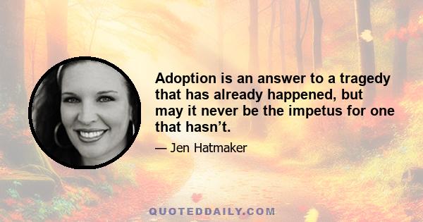 Adoption is an answer to a tragedy that has already happened, but may it never be the impetus for one that hasn’t.