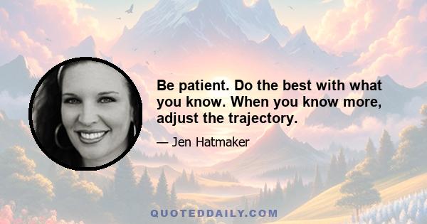 Be patient. Do the best with what you know. When you know more, adjust the trajectory.