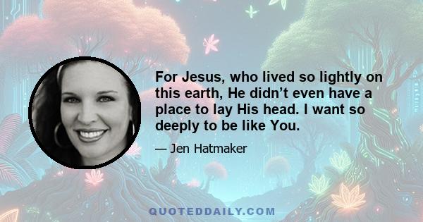 For Jesus, who lived so lightly on this earth, He didn’t even have a place to lay His head. I want so deeply to be like You.