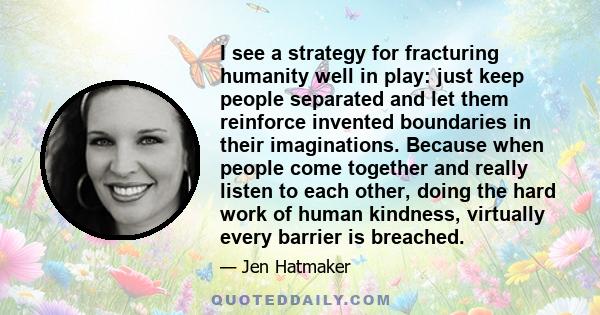 I see a strategy for fracturing humanity well in play: just keep people separated and let them reinforce invented boundaries in their imaginations. Because when people come together and really listen to each other,