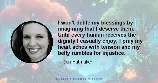 I won't defile my blessings by imagining that I deserve them. Until every human receives the dignity I casually enjoy, I pray my heart aches with tension and my belly rumbles for injustice.