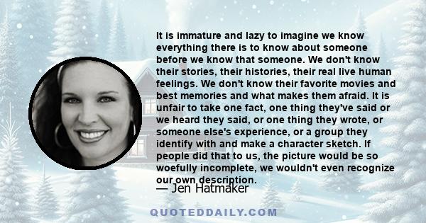 It is immature and lazy to imagine we know everything there is to know about someone before we know that someone. We don't know their stories, their histories, their real live human feelings. We don't know their