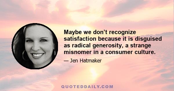 Maybe we don’t recognize satisfaction because it is disguised as radical generosity, a strange misnomer in a consumer culture.