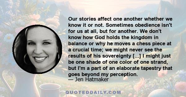 Our stories affect one another whether we know it or not. Sometimes obedience isn't for us at all, but for another. We don't know how God holds the kingdom in balance or why he moves a chess piece at a crucial time; we