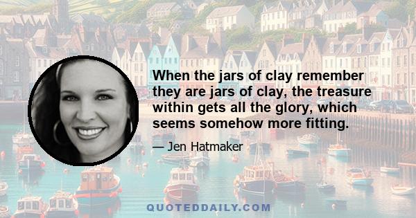 When the jars of clay remember they are jars of clay, the treasure within gets all the glory, which seems somehow more fitting.