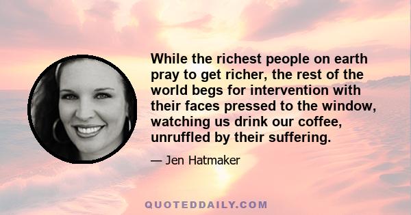 While the richest people on earth pray to get richer, the rest of the world begs for intervention with their faces pressed to the window, watching us drink our coffee, unruffled by their suffering.