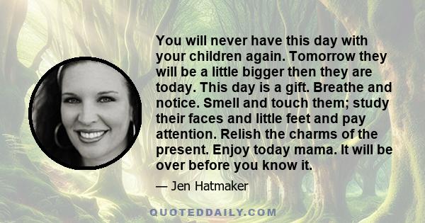 You will never have this day with your children again. Tomorrow they will be a little bigger then they are today. This day is a gift. Breathe and notice. Smell and touch them; study their faces and little feet and pay