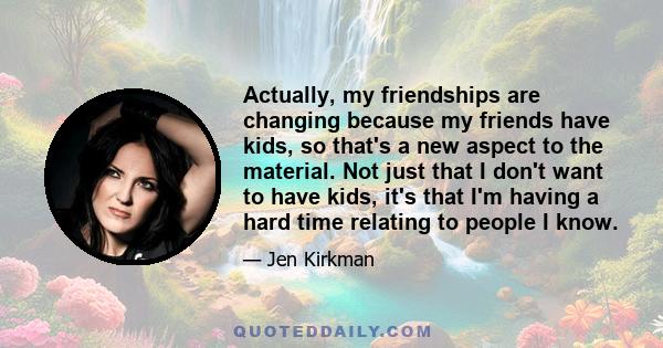 Actually, my friendships are changing because my friends have kids, so that's a new aspect to the material. Not just that I don't want to have kids, it's that I'm having a hard time relating to people I know.