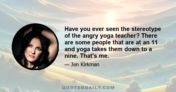 Have you ever seen the stereotype of the angry yoga teacher? There are some people that are at an 11 and yoga takes them down to a nine. That's me.