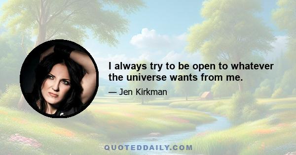 I always try to be open to whatever the universe wants from me.