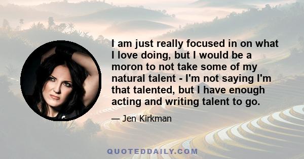 I am just really focused in on what I love doing, but I would be a moron to not take some of my natural talent - I'm not saying I'm that talented, but I have enough acting and writing talent to go.