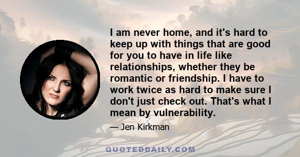 I am never home, and it's hard to keep up with things that are good for you to have in life like relationships, whether they be romantic or friendship. I have to work twice as hard to make sure I don't just check out.