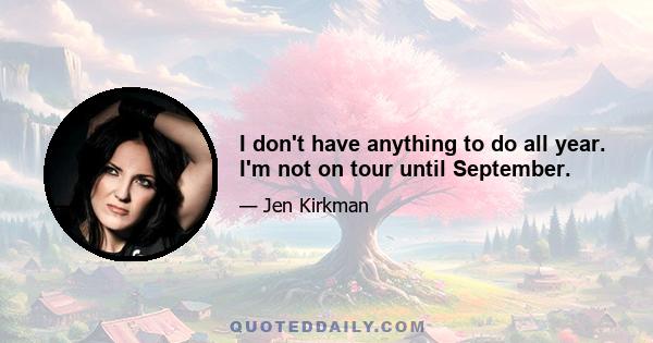 I don't have anything to do all year. I'm not on tour until September.