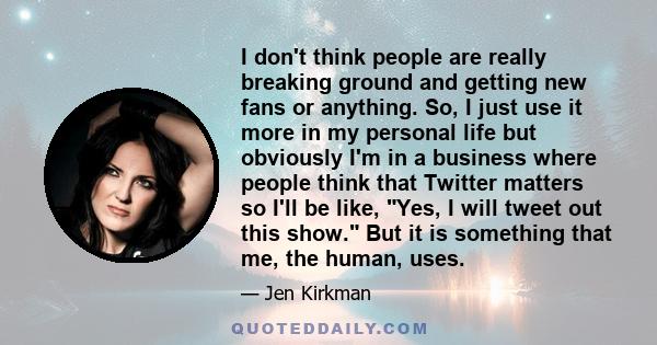 I don't think people are really breaking ground and getting new fans or anything. So, I just use it more in my personal life but obviously I'm in a business where people think that Twitter matters so I'll be like, Yes,