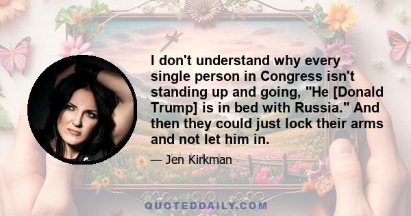 I don't understand why every single person in Congress isn't standing up and going, He [Donald Trump] is in bed with Russia. And then they could just lock their arms and not let him in.