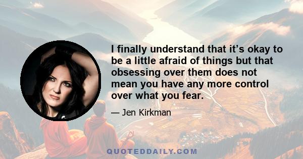 I finally understand that it’s okay to be a little afraid of things but that obsessing over them does not mean you have any more control over what you fear.