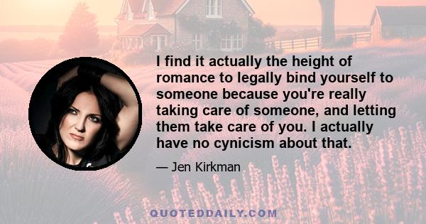 I find it actually the height of romance to legally bind yourself to someone because you're really taking care of someone, and letting them take care of you. I actually have no cynicism about that.