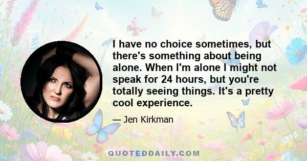 I have no choice sometimes, but there's something about being alone. When I'm alone I might not speak for 24 hours, but you're totally seeing things. It's a pretty cool experience.