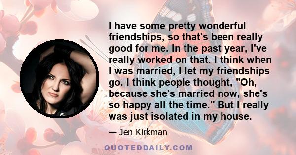 I have some pretty wonderful friendships, so that's been really good for me. In the past year, I've really worked on that. I think when I was married, I let my friendships go. I think people thought, Oh, because she's