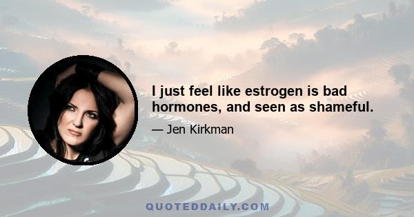 I just feel like estrogen is bad hormones, and seen as shameful.