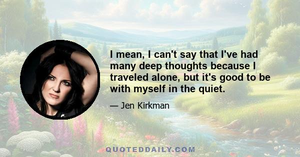 I mean, I can't say that I've had many deep thoughts because I traveled alone, but it's good to be with myself in the quiet.