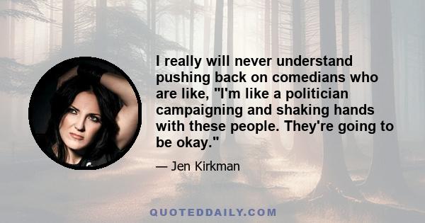 I really will never understand pushing back on comedians who are like, I'm like a politician campaigning and shaking hands with these people. They're going to be okay.