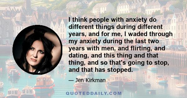 I think people with anxiety do different things during different years, and for me, I waded through my anxiety during the last two years with men, and flirting, and dating, and this thing and that thing, and so that's