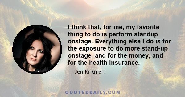 I think that, for me, my favorite thing to do is perform standup onstage. Everything else I do is for the exposure to do more stand-up onstage, and for the money, and for the health insurance.