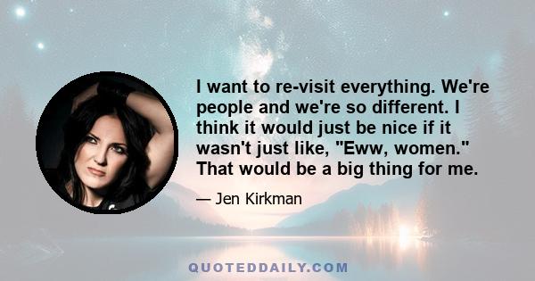 I want to re-visit everything. We're people and we're so different. I think it would just be nice if it wasn't just like, Eww, women. That would be a big thing for me.