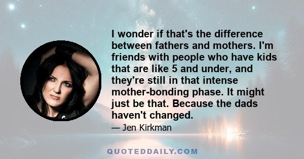 I wonder if that's the difference between fathers and mothers. I'm friends with people who have kids that are like 5 and under, and they're still in that intense mother-bonding phase. It might just be that. Because the