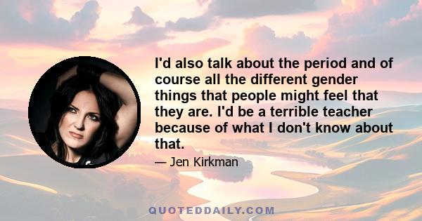 I'd also talk about the period and of course all the different gender things that people might feel that they are. I'd be a terrible teacher because of what I don't know about that.