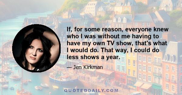 If, for some reason, everyone knew who I was without me having to have my own TV show, that's what I would do. That way, I could do less shows a year.