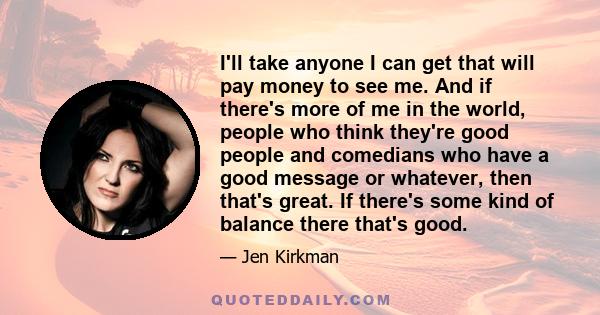 I'll take anyone I can get that will pay money to see me. And if there's more of me in the world, people who think they're good people and comedians who have a good message or whatever, then that's great. If there's